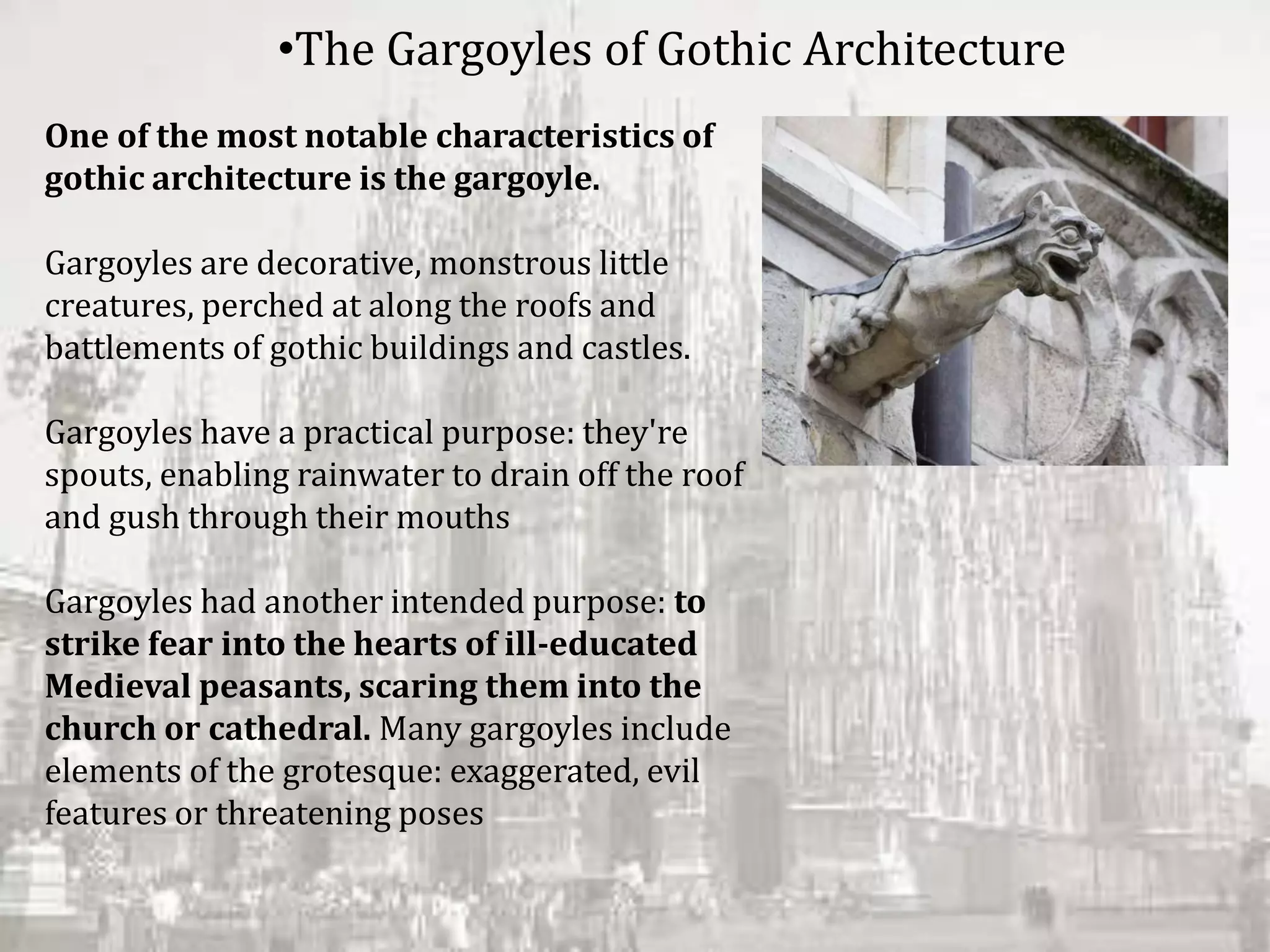 One of the most notable characteristics of
gothic architecture is the gargoyle.
Gargoyles are decorative, monstrous little
creatures, perched at along the roofs and
battlements of gothic buildings and castles.
Gargoyles have a practical purpose: they're
spouts, enabling rainwater to drain off the roof
and gush through their mouths
Gargoyles had another intended purpose: to
strike fear into the hearts of ill-educated
Medieval peasants, scaring them into the
church or cathedral. Many gargoyles include
elements of the grotesque: exaggerated, evil
features or threatening poses
•The Gargoyles of Gothic Architecture
 