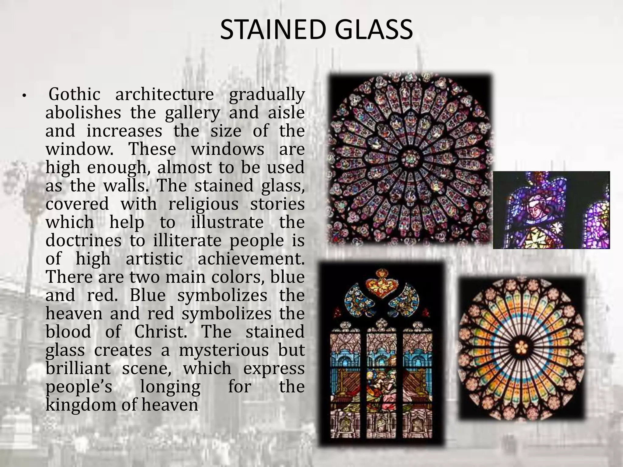 STAINED GLASS
• Gothic architecture gradually
abolishes the gallery and aisle
and increases the size of the
window. These windows are
high enough, almost to be used
as the walls. The stained glass,
covered with religious stories
which help to illustrate the
doctrines to illiterate people is
of high artistic achievement.
There are two main colors, blue
and red. Blue symbolizes the
heaven and red symbolizes the
blood of Christ. The stained
glass creates a mysterious but
brilliant scene, which express
people’s longing for the
kingdom of heaven
 