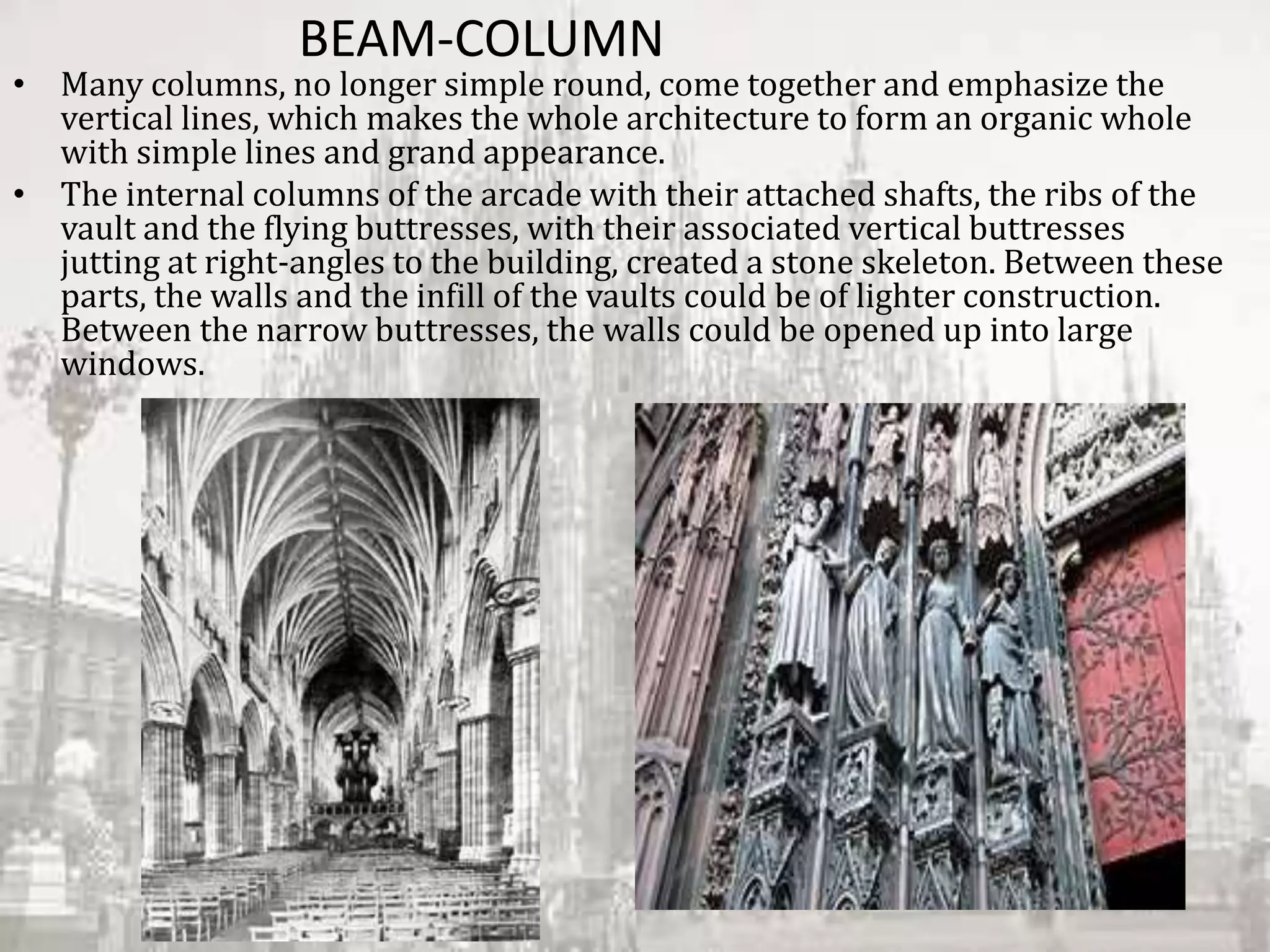 BEAM-COLUMN
• Many columns, no longer simple round, come together and emphasize the
vertical lines, which makes the whole architecture to form an organic whole
with simple lines and grand appearance.
• The internal columns of the arcade with their attached shafts, the ribs of the
vault and the flying buttresses, with their associated vertical buttresses
jutting at right-angles to the building, created a stone skeleton. Between these
parts, the walls and the infill of the vaults could be of lighter construction.
Between the narrow buttresses, the walls could be opened up into large
windows.
 