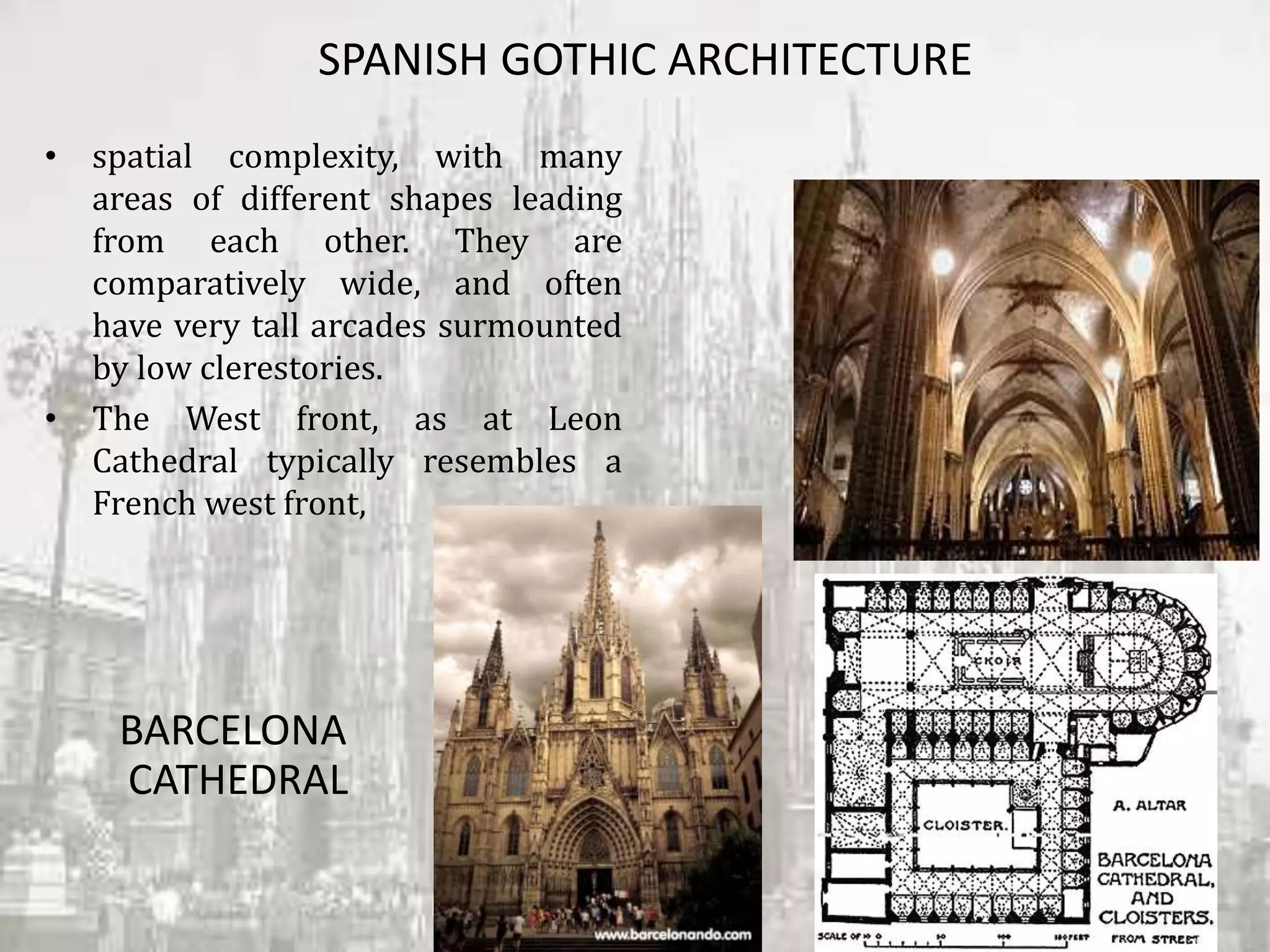 SPANISH GOTHIC ARCHITECTURE
• spatial complexity, with many
areas of different shapes leading
from each other. They are
comparatively wide, and often
have very tall arcades surmounted
by low clerestories.
• The West front, as at Leon
Cathedral typically resembles a
French west front,
BARCELONA
CATHEDRAL
 