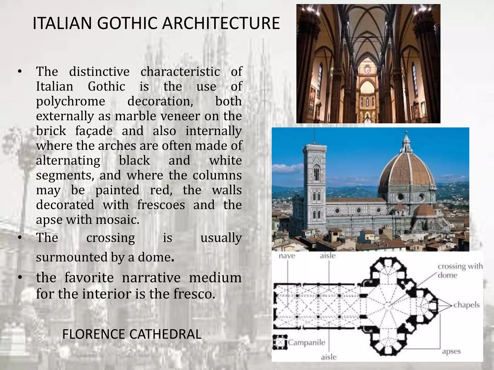 ITALIAN GOTHIC ARCHITECTURE
• The distinctive characteristic of
Italian Gothic is the use of
polychrome decoration, both
externally as marble veneer on the
brick façade and also internally
where the arches are often made of
alternating black and white
segments, and where the columns
may be painted red, the walls
decorated with frescoes and the
apse with mosaic.
• The crossing is usually
surmounted by a dome.
• the favorite narrative medium
for the interior is the fresco.
FLORENCE CATHEDRAL
 