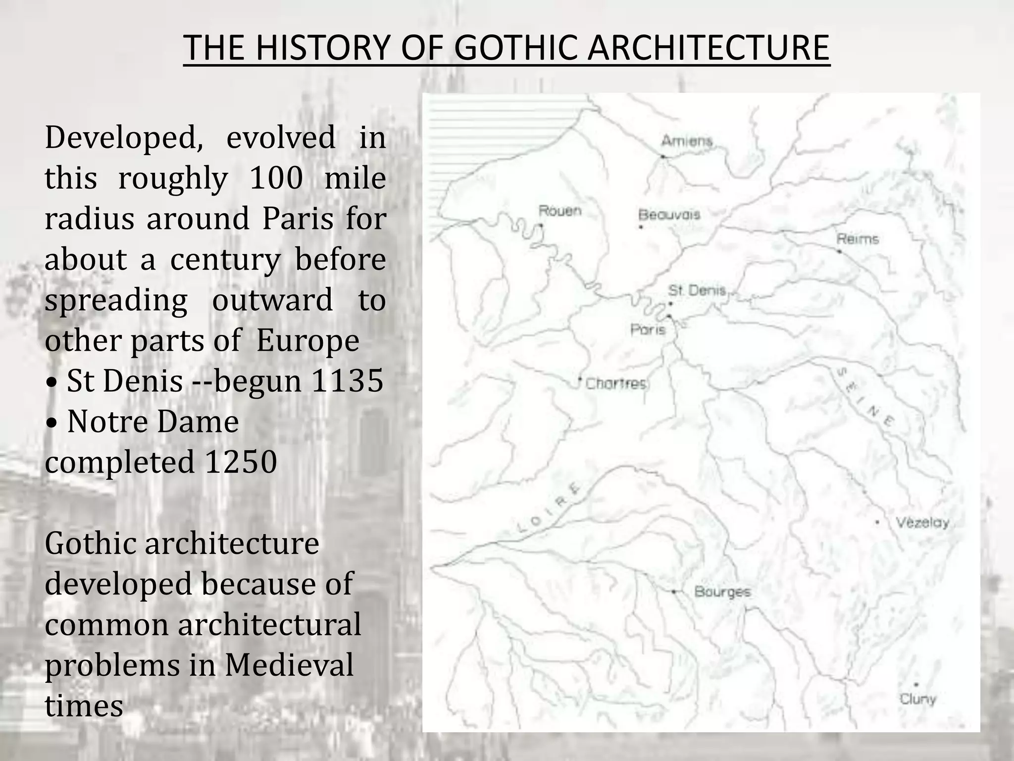 THE HISTORY OF GOTHIC ARCHITECTURE
Developed, evolved in
this roughly 100 mile
radius around Paris for
about a century before
spreading outward to
other parts of Europe
• St Denis ‐‐begun 1135
• Notre Dame
completed 1250
Gothic architecture
developed because of
common architectural
problems in Medieval
times
 