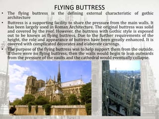FLYING BUTTRESS
• The flying buttress is the defining external characteristic of gothic
architecture
• Buttress is a supporting facility to share the pressure from the main walls. It
has been largely used in Roman Architecture. The original buttress was solid
and covered by the roof. However, the buttress with Gothic style is exposed
out to be known as flying buttress. Due to the further requirements of the
height, the role and appearance of buttress have been greatly enhanced. It is
covered with complicated decorates and elaborate carvings.
• The purpose of the flying buttress was to help support them from the outside.
If there were no flying buttress, then the walls would begin to lean outwards
from the pressure of the vaults and the cathedral would eventually collapse.
 