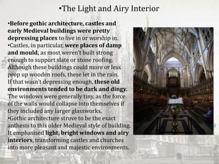 •Before gothic architecture, castles and
early Medieval buildings were pretty
depressing places to live in or worship in.
•Castles, in particular, were places of damp
and mould, as most weren't built strong
enough to support slate or stone roofing.
Although these buildings could more or less
prop up wooden roofs, these let in the rain.
If that wasn't depressing enough, these old
environments tended to be dark and dingy.
The windows were generally tiny, as the force
of the walls would collapse into themselves if
they included any larger glassworks.
•Gothic architecture strove to be the exact
anthesis to this older Medieval style of building.
It emphasised light, bright windows and airy
interiors, transforming castles and churches
into more pleasant and majestic environments.
•The Light and Airy Interior
 