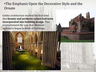 Gothic architecture marked the first time
that beauty and aesthetic values had been
incorporated into building design. This
revolutionised the way that Medieval
architects began to think of buildings.
•The Emphasis Upon the Decorative Style and the
Ornate
 
