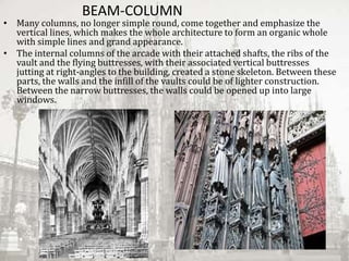 BEAM-COLUMN
• Many columns, no longer simple round, come together and emphasize the
vertical lines, which makes the whole architecture to form an organic whole
with simple lines and grand appearance.
• The internal columns of the arcade with their attached shafts, the ribs of the
vault and the flying buttresses, with their associated vertical buttresses
jutting at right-angles to the building, created a stone skeleton. Between these
parts, the walls and the infill of the vaults could be of lighter construction.
Between the narrow buttresses, the walls could be opened up into large
windows.
 
