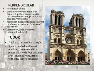 PERPENDICULAR
• Rectilinear phase
• Windows crowned with four
centered arches- immense size-
horizontal transoms, primary and
secondary mullions.
• triforium disappeared due to great
ht of nave arcade and flatness of
aisle roofs
• Clerestory , aisle windows
increased in height
TUDOR
• Similar to perpendicular style.
• Square headed mullioned
windows, ornamental fire
places with wide four centered
arch , lavish carving, gables
with lofty carved pinnacles
 