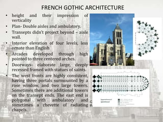FRENCH GOTHIC ARCHITECTURE
• height and their impression of
verticality
• Plan- Double aisles and ambulatory.
• Transepts didn’t project beyond – aisle
wall.
• Interior elevation of four levels, less
ornate than English
• Arcades developed through high
pointed to three centered arches.
• Doorways- elaborate large, deeply
recessed framed with statues of saints.
• The west fronts are highly consistent,
having three portals surmounted by a
rose window, and two large towers.
Sometimes there are additional towers
on the transept ends. The east end is
polygonal with ambulatory and
sometimes a chevette of radiating
chapels.
CATHEDRAL OF NOTRE-DAME IN
PARIS
 
