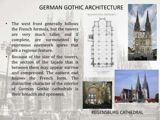 GERMAN GOTHIC ARCHITECTURE
• The west front generally follows
the French formula, but the towers
are very much taller, and if
complete, are surmounted by
enormous openwork spires that
are a regional feature.
• Because of the size of the towers,
the section of the façade that is
between them may appear narrow
and compressed. The eastern end
follows the French form. The
distinctive character of the interior
of German Gothic cathedrals is
their breadth and openness.
REGENSBURG CATHEDRAL
 