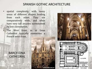 SPANISH GOTHIC ARCHITECTURE
• spatial complexity, with many
areas of different shapes leading
from each other. They are
comparatively wide, and often
have very tall arcades surmounted
by low clerestories.
• The West front, as at Leon
Cathedral typically resembles a
French west front,
BARCELONA
CATHEDRAL
 