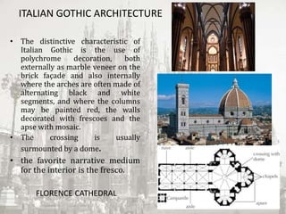 ITALIAN GOTHIC ARCHITECTURE
• The distinctive characteristic of
Italian Gothic is the use of
polychrome decoration, both
externally as marble veneer on the
brick façade and also internally
where the arches are often made of
alternating black and white
segments, and where the columns
may be painted red, the walls
decorated with frescoes and the
apse with mosaic.
• The crossing is usually
surmounted by a dome.
• the favorite narrative medium
for the interior is the fresco.
FLORENCE CATHEDRAL
 