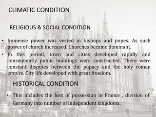 CLIMATIC CONDITION
RELIGIOUS & SOCIAL CONDITION
• Immense power was vested in bishops and popes. As such
power of church increased. Churches became dominant.
• In this period, town and cities developed rapidly and
consequently public buildings were constructed. There were
constant disputes between the papacy and the holy roman
empire. City life developed with great freedom.
HISTORICAL CONDITION
• This includes the loss of possession in France , division of
Germany into number of independent kingdoms.
 