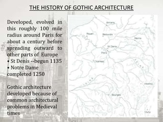THE HISTORY OF GOTHIC ARCHITECTURE
Developed, evolved in
this roughly 100 mile
radius around Paris for
about a century before
spreading outward to
other parts of Europe
• St Denis ‐‐begun 1135
• Notre Dame
completed 1250
Gothic architecture
developed because of
common architectural
problems in Medieval
times
 