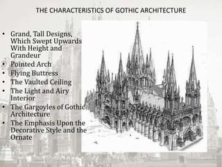 THE CHARACTERISTICS OF GOTHIC ARCHITECTURE
• Grand, Tall Designs,
Which Swept Upwards
With Height and
Grandeur
• Pointed Arch
• Flying Buttress
• The Vaulted Ceiling
• The Light and Airy
Interior
• The Gargoyles of Gothic
Architecture
• The Emphasis Upon the
Decorative Style and the
Ornate
 