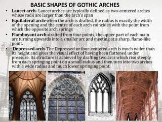 BASIC SHAPES OF GOTHIC ARCHES
• Lancet arch- Lancet arches are typically defined as two-centered arches
whose radii are larger than the arch's span
• Equilateral arch-when the arch is drafted, the radius is exactly the width
of the opening and the centre of each arch coincides with the point from
which the opposite arch springs
• Flamboyant arch-drafted from four points, the upper part of each main
arc turning upwards into a smaller arc and meeting at a sharp, flame-like
point.
• Depressed arch-The Depressed or four-centered arch is much wider than
its height and gives the visual effect of having been flattened under
pressure. Its structure is achieved by drafting two arcs which rise steeply
from each springing point on a small radius and then turn into two arches
with a wide radius and much lower springing point.
 