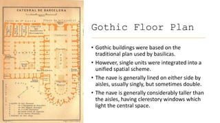 Gothic Floor Plan
• Gothic buildings were based on the
traditional plan used by basilicas.
• However, single units were integrated into a
unified spatial scheme.
• The nave is generally lined on either side by
aisles, usually singly, but sometimes double.
• The nave is generally considerably taller than
the aisles, having clerestory windows which
light the central space.
 
