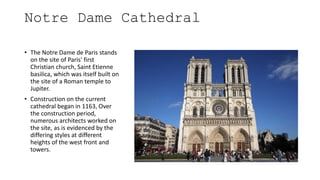 Notre Dame Cathedral
• The Notre Dame de Paris stands
on the site of Paris' first
Christian church, Saint Etienne
basilica, which was itself built on
the site of a Roman temple to
Jupiter.
• Construction on the current
cathedral began in 1163, Over
the construction period,
numerous architects worked on
the site, as is evidenced by the
differing styles at different
heights of the west front and
towers.
 