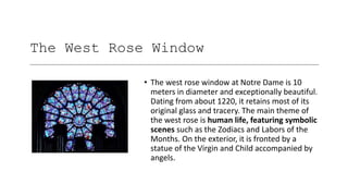 The West Rose Window
• The west rose window at Notre Dame is 10
meters in diameter and exceptionally beautiful.
Dating from about 1220, it retains most of its
original glass and tracery. The main theme of
the west rose is human life, featuring symbolic
scenes such as the Zodiacs and Labors of the
Months. On the exterior, it is fronted by a
statue of the Virgin and Child accompanied by
angels.
 