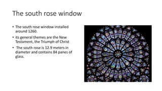 The south rose window
• The south rose window installed
around 1260.
• its general themes are the New
Testament, the Triumph of Christ
• The south rose is 12.9 meters in
diameter and contains 84 panes of
glass.
 