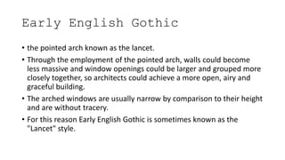 Early English Gothic
• the pointed arch known as the lancet.
• Through the employment of the pointed arch, walls could become
less massive and window openings could be larger and grouped more
closely together, so architects could achieve a more open, airy and
graceful building.
• The arched windows are usually narrow by comparison to their height
and are without tracery.
• For this reason Early English Gothic is sometimes known as the
"Lancet" style.
 