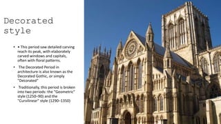 Decorated
style
• • This period saw detailed carving
reach its peak, with elaborately
carved windows and capitals,
often with floral patterns.
• The Decorated Period in
architecture is also known as the
Decorated Gothic, or simply
"Decorated“
• Traditionally, this period is broken
into two periods: the "Geometric"
style (1250–90) and the
"Curvilinear" style (1290–1350)
 