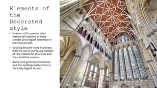 Elements of
the
Decorated
style
• Interiors of this period often
feature tall columns of more
slender and elegant form than in
previous periods.
• Vaulting became more elaborate,
with the use of increasing number
of ribs, initially for structural and
then aesthetic reasons.
• Arches are generally equilateral,
and the moldings bolder than in
the Early English Period
 