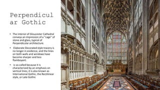 Perpendicul
ar Gothic
• The interior of Gloucester Cathedral
conveys an impression of a "cage" of
stone and glass, typical of
Perpendicular architecture.
• Elaborate Decorated style tracery is
no longer in evidence, and the lines
on both walls and windows have
become sharper and less
flamboyant.
• is so-called because it is
characterized by an emphasis on
vertical lines; it is also known as
International Gothic, the Rectilinear
style, or Late Gothic
 