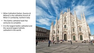 • Milan Cathedral (Italian: Duomo di
Milano) is the cathedral church of
Milan in Lombardy, northern Italy
• The Gothic cathedral took five
centuries to complete.
• It is the largest Gothic cathedral and
the second largest Catholic
cathedral in the world.
 