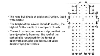 • The huge building is of brick construction, faced
with marble
• The height of the nave is about 45 meters, the
highest Gothic vaults of a complete church.
• The roof carries spectacular sculpture that can
be enjoyed only from top. The roof of the
cathedral is renowned for the forest of
openwork pinnacles and spires, set upon
delicate flying buttresses.
 