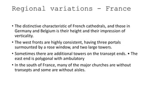 Regional variations - France
• The distinctive characteristic of French cathedrals, and those in
Germany and Belgium is their height and their impression of
verticality.
• The west fronts are highly consistent, having three portals
surmounted by a rose window, and two large towers.
• Sometimes there are additional towers on the transept ends. • The
east end is polygonal with ambulatory
• In the south of France, many of the major churches are without
transepts and some are without aisles.
 