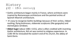 History
(12 – 15th century)
• Gothic architecture began mainly in France, where architects were
inspired by Romanesque architecture and the pointed arches of
Spanish Moorish architecture.
• It's easy to recognize Gothic buildings because of their arches, ribbed
vaulting, flying buttresses, elaborate sculptures (like gargoyles) and
stained glass windows.
• Abbot Suger (about 1081–1151), who is often credited with inventing
Gothic architecture, felt art was central to religious experience. In
1140–44 he renovated the eastern end of his church, the abbey of
Saint-Denis
 