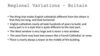 Regional Variations – Britain
• The thing that makes English cathedrals different from the others is
that they are long, and look horizontal
• English cathedrals nearly all took hundreds of years to build, and
every part is in a style that is quite different to the next part.
• The West window is very large and is never a rose window.
• The west front may have two towers like a French Cathedral, or none.
• There is nearly always a tower at the middle of the building.
 