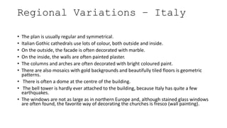 Regional Variations – Italy
• The plan is usually regular and symmetrical.
• Italian Gothic cathedrals use lots of colour, both outside and inside.
• On the outside, the facade is often decorated with marble.
• On the inside, the walls are often painted plaster.
• The columns and arches are often decorated with bright coloured paint.
• There are also mosaics with gold backgrounds and beautifully tiled floors is geometric
patterns.
• There is often a dome at the centre of the building.
• The bell tower is hardly ever attached to the building, because Italy has quite a few
earthquakes.
• The windows are not as large as in northern Europe and, although stained glass windows
are often found, the favorite way of decorating the churches is fresco (wall painting).
 