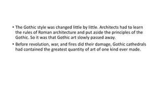 • The Gothic style was changed little by little. Architects had to learn
the rules of Roman architecture and put aside the principles of the
Gothic. So it was that Gothic art slowly passed away.
• Before revolution, war, and fires did their damage, Gothic cathedrals
had contained the greatest quantity of art of one kind ever made.
 