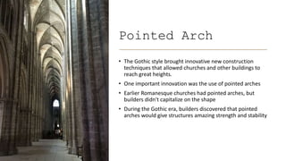 Pointed Arch
• The Gothic style brought innovative new construction
techniques that allowed churches and other buildings to
reach great heights.
• One important innovation was the use of pointed arches
• Earlier Romanesque churches had pointed arches, but
builders didn't capitalize on the shape
• During the Gothic era, builders discovered that pointed
arches would give structures amazing strength and stability
 