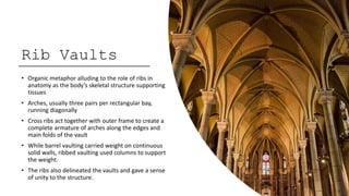 Rib Vaults
• Organic metaphor alluding to the role of ribs in
anatomy as the body’s skeletal structure supporting
tissues
• Arches, usually three pairs per rectangular bay,
running diagonally
• Cross ribs act together with outer frame to create a
complete armature of arches along the edges and
main folds of the vault
• While barrel vaulting carried weight on continuous
solid walls, ribbed vaulting used columns to support
the weight.
• The ribs also delineated the vaults and gave a sense
of unity to the structure.
 
