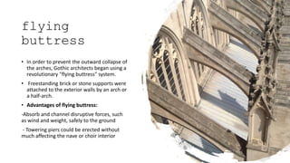 flying
buttress
• In order to prevent the outward collapse of
the arches, Gothic architects began using a
revolutionary "flying buttress" system.
• Freestanding brick or stone supports were
attached to the exterior walls by an arch or
a half-arch.
• Advantages of flying buttress:
-Absorb and channel disruptive forces, such
as wind and weight, safely to the ground
- Towering piers could be erected without
much affecting the nave or choir interior
 