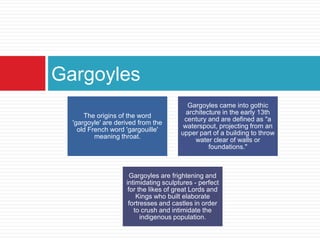 Gargoyles
                                         Gargoyles came into gothic
                                         architecture in the early 13th
      The origins of the word
                                        century and are defined as "a
  'gargoyle' are derived from the
                                        waterspout, projecting from an
    old French word 'gargouille'
                                       upper part of a building to throw
          meaning throat.
                                            water clear of walls or
                                                 foundations."



                      Gargoyles are frightening and
                    intimidating sculptures - perfect
                     for the likes of great Lords and
                        Kings who built elaborate
                     fortresses and castles in order
                       to crush and intimidate the
                          indigenous population.
 