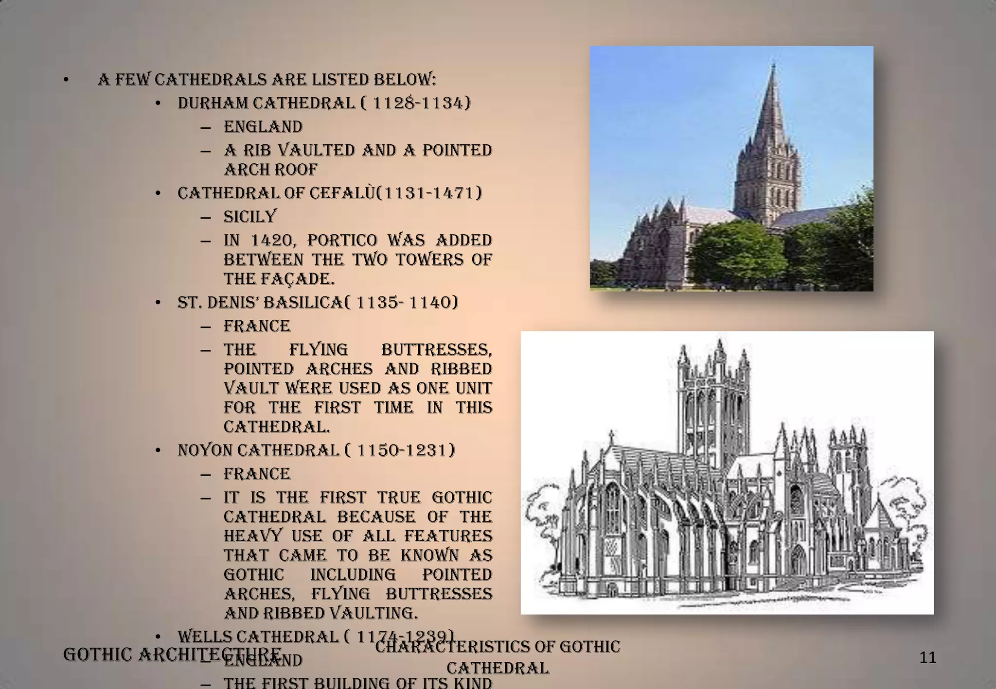 •

A few cathedrals are listed below:
• Durham Cathedral ( 1128-1134)
– England
– A rib vaulted and a pointed
arch roof
• Cathedral of Cefalù(1131-1471)
– Sicily
– In 1420, Portico was added
between the two towers of
the façade.
• St. Denis’ Basilica( 1135- 1140)
– France
– The
flying
buttresses,
pointed arches and ribbed
vault were used as one unit
for the first time in this
cathedral.
• Noyon Cathedral ( 1150-1231)
– France
– It is the first true Gothic
Cathedral because of the
heavy use of all features
that came to be known as
Gothic including pointed
arches, flying buttresses
and ribbed vaulting.
• Wells Cathedral ( 1174-1239)
Characteristics of Gothic
Gothic Architecture
– England
Cathedral

11

 