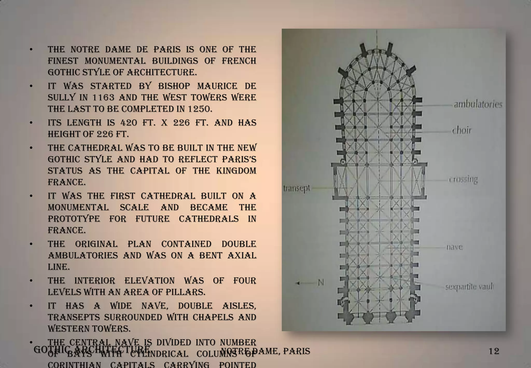 •

The Notre Dame de Paris is one of the
finest monumental buildings of French
Gothic style of Architecture.
•
It was started by Bishop Maurice De
Sully in 1163 and the west towers were
the last to be completed in 1250.
•
Its length is 420 ft. X 226 ft. and has
height of 226 ft.
•
The Cathedral was to be built in the new
gothic style and had to reflect Paris’s
status as the capital of the kingdom
France.
•
It was the first cathedral built on a
monumental scale and became the
prototype for future cathedrals in
France.
•
The original plan contained double
ambulatories and was on a bent axial
line.
•
The interior elevation was of four
levels with an area of pillars.
•
It has a wide nave, double aisles,
transepts surrounded with chapels and
western towers.
•
The central nave is divided into number
Gothic Architecture
Notre Dame, Paris
of bays with cylindrical columns of

12

 
