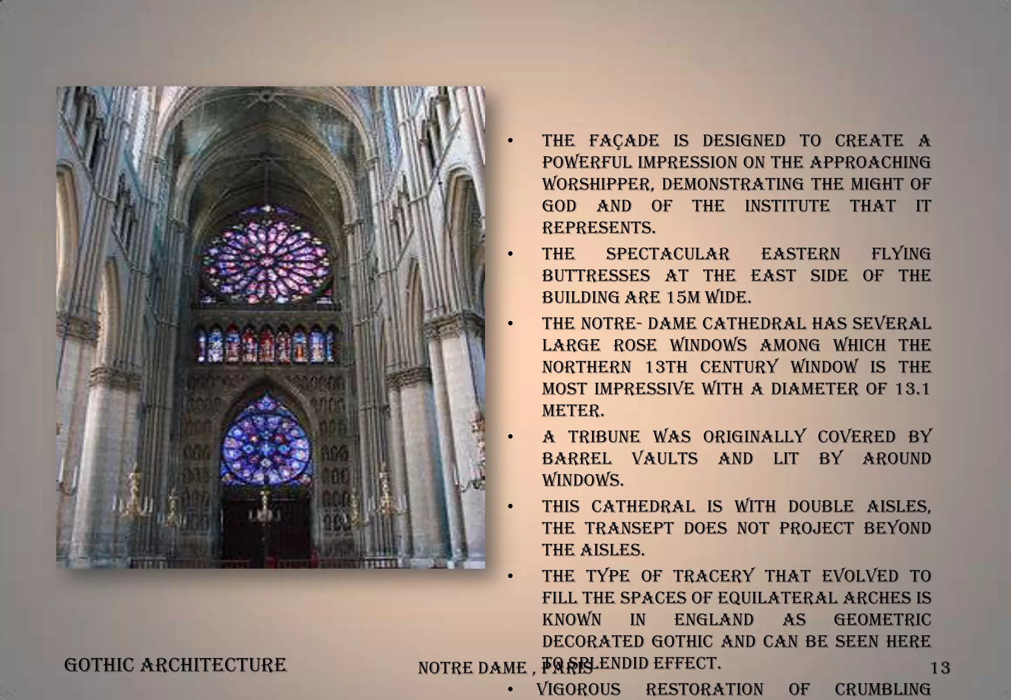 •

Gothic Architecture

The façade is designed to create a
powerful impression on the approaching
worshipper, demonstrating the might of
God and of the institute that it
represents.
•
The
spectacular
eastern
flying
buttresses at the east side of the
building are 15m wide.
•
The Notre- Dame Cathedral has several
large rose windows among which the
northern 13th century window is the
most impressive with a diameter of 13.1
meter.
•
A tribune was originally covered by
barrel vaults and lit by around
windows.
•
This cathedral is with double aisles,
the transept does not project beyond
the aisles.
•
The type of tracery that evolved to
fill the spaces of equilateral arches is
known
in
England
as
Geometric
Decorated Gothic and can be seen here
to splendid effect.
Notre Dame , Paris
13
• Vigorous restoration of crumbling

 