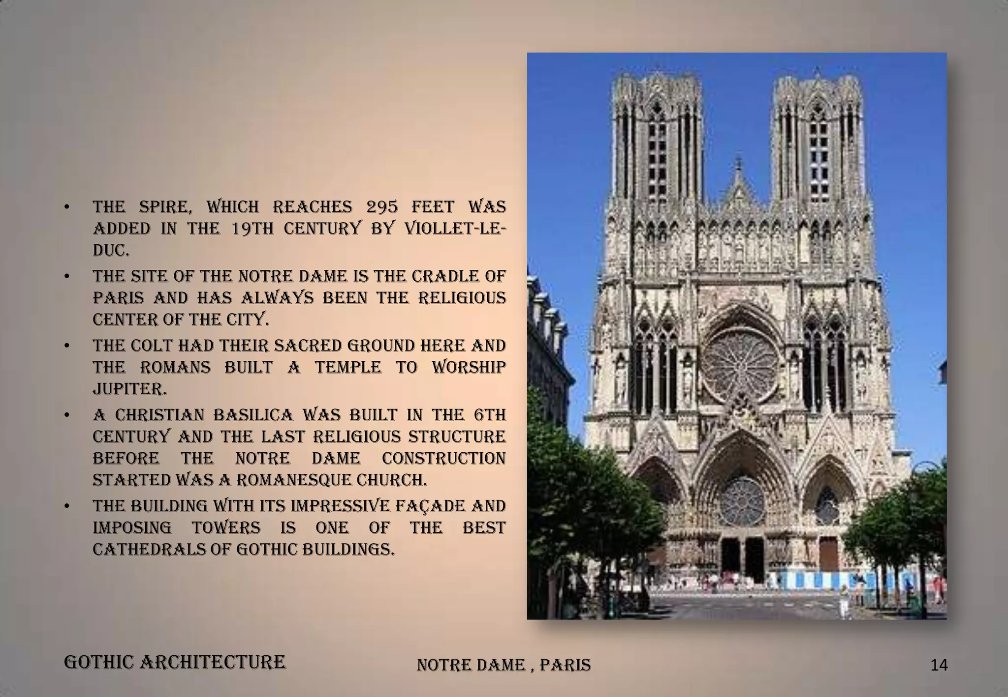 •

•

•

•

•

The spire, which reaches 295 feet was
added in the 19th century by Viollet-leDuc.
The site of the Notre Dame is the cradle of
Paris and has always been the religious
center of the city.
The colt had their sacred ground here and
the romans built a temple to worship
Jupiter.
A Christian basilica was built in the 6th
century and the last religious structure
before the Notre Dame Construction
started was a Romanesque Church.
The building with its impressive façade and
imposing towers is one of the best
cathedrals of Gothic Buildings.

Gothic Architecture

Notre Dame , Paris

14

 