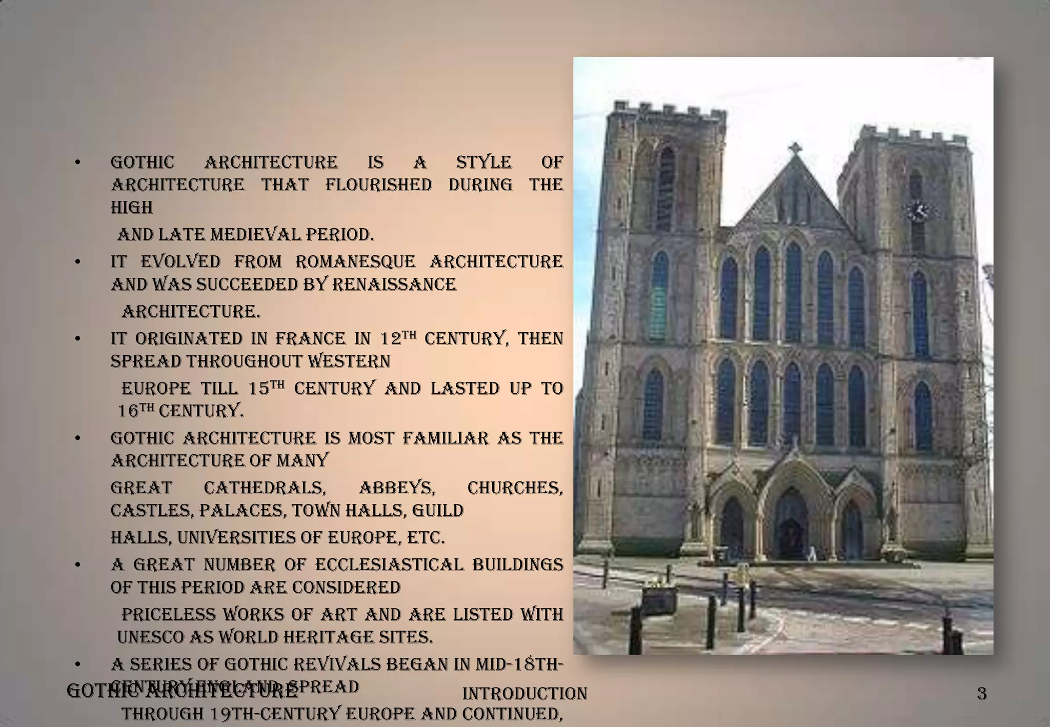 •

Gothic
architecture
is
a
style
of
architecture that flourished during the
high
and late medieval period.
•
It evolved from Romanesque Architecture
and was succeeded by Renaissance
Architecture.
•
It originated in France in 12th century, then
spread throughout Western
Europe till 15th century and lasted up to
16th century.
•
Gothic architecture is most familiar as the
architecture of many
great
Cathedrals,
Abbeys,
Churches,
Castles, Palaces, Town halls, Guild
halls, Universities of Europe, etc.
•
A great number of ecclesiastical buildings
of this period are considered
priceless works of art and are listed with
UNESCO as World Heritage Sites.
•
A series of Gothic revivals began in mid-18thcentury England, spread
Gothic Architecture
Introduction
through 19th-century Europe and continued,

3

 