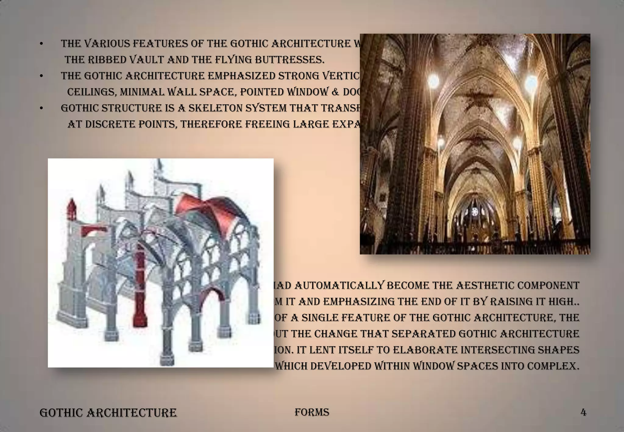 •
•
•

The various features of the Gothic Architecture were pointed arch,
the ribbed vault and the flying buttresses.
The Gothic Architecture emphasized strong vertical lines, high vaulted
ceilings, minimal wall space, pointed window & door openings and buttresses walls.
Gothic structure is a skeleton system that transfers roof loads down to ground
at discrete points, therefore freeing large expanses of walls.

•

•

The flying buttresses had automatically become the aesthetic component
by cutting out arches from it and emphasizing the end of it by raising it high..
The widespread introduction of a single feature of the Gothic Architecture, the
pointed arch, brought about the change that separated Gothic architecture
from the Romanesque tradition. It lent itself to elaborate intersecting shapes
which developed within window spaces into complex.

Gothic Architecture

Forms

4

 