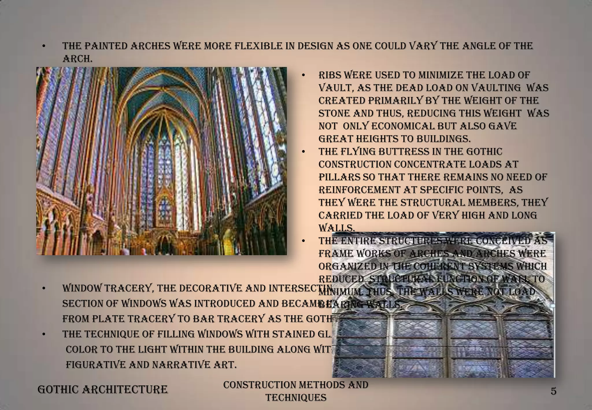 •

The painted arches were more flexible in design as one could vary the angle of the
arch.
•

•

•

Ribs were used to minimize the load of
vault, as the dead load on vaulting was
created primarily by the weight of the
stone and thus, reducing this weight was
not only economical but also gave
great heights to buildings.
• The flying buttress in the Gothic
construction concentrate loads at
pillars so that there remains no need of
reinforcement at specific points, as
they were the structural members, they
carried the load of very high and long
walls.
• The entire structures were conceived as
frame works of arches and arches were
organized in the coherent systems which
reduced structural function of wall to
Window tracery, the decorative and intersecting stonework in the upper not load
minimum. Thus, the walls were
section of windows was introduced and became increasingly slender evolving
bearing walls.
from plate tracery to bar tracery as the Gothic style developed.
The technique of filling windows with stained glass, added a dimension of
color to the light within the building along with providing a medium for
figurative and narrative art.

Gothic Architecture

Construction Methods and
Techniques

5

 