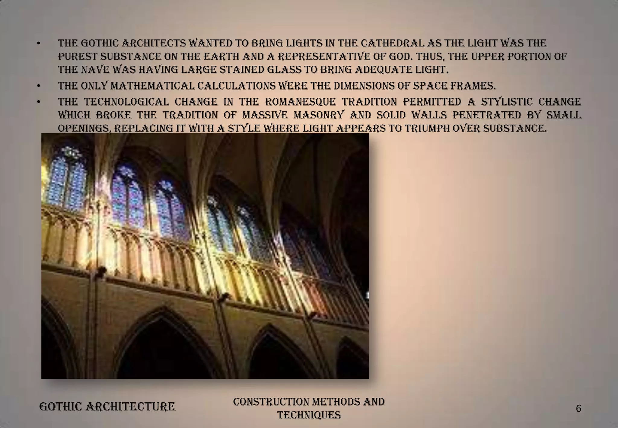•

•
•

The Gothic architects wanted to bring lights in the cathedral as the light was the
purest substance on the earth and a representative of God. Thus, the upper portion of
the nave was having large stained glass to bring adequate light.
The only mathematical calculations were the dimensions of space frames.
The technological change in the Romanesque tradition permitted a stylistic change
which broke the tradition of massive masonry and solid walls penetrated by small
openings, replacing it with a style where light appears to triumph over substance.

Gothic Architecture

Construction Methods and
Techniques

6

 