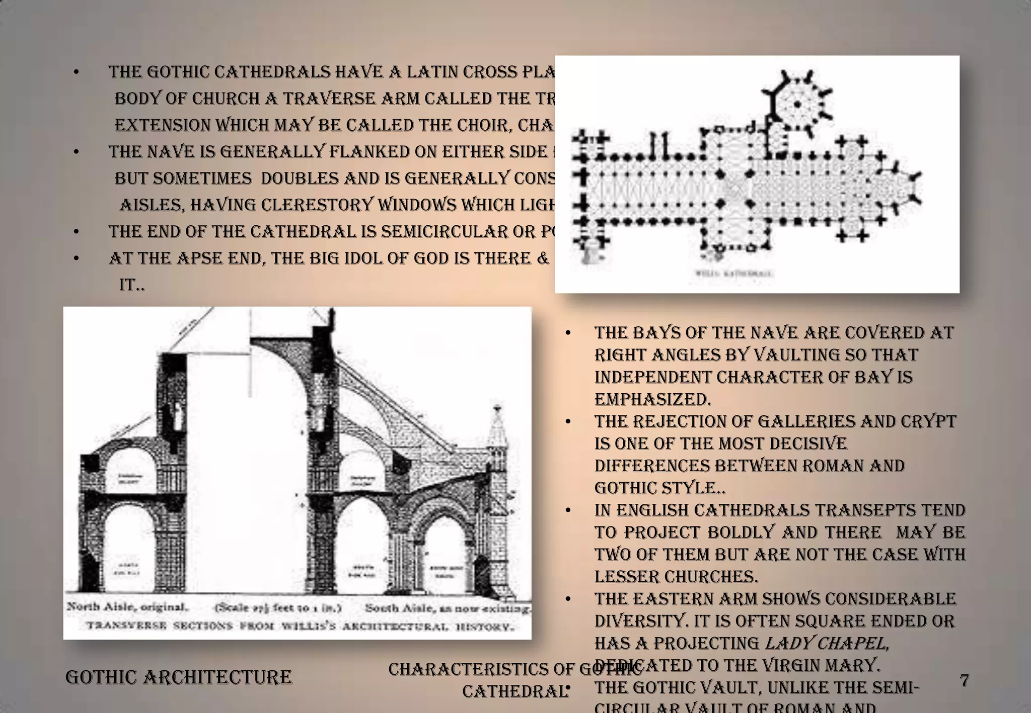 •

•

•
•

The Gothic Cathedrals have a Latin cross plan, with a long nave making the
body of church a traverse arm called the transept and, beyond it, an
extension which may be called the choir, chancel or presbytery.
The nave is generally flanked on either side by aisles, usually single,
but sometimes doubles and is generally considerably taller than the
aisles, having clerestory windows which light the central space..
The end of the cathedral is semicircular or polygonal convex termination.
At the apse end, the big idol of God is there & small chapels are laid around
it..
•

Gothic Architecture

The bays of the nave are covered at
right angles by vaulting so that
independent character of bay is
emphasized.
• The rejection of galleries and crypt
is one of the most decisive
differences between Roman and
Gothic style..
• In English cathedrals transepts tend
to project boldly and there may be
two of them but are not the case with
lesser churches.
• The eastern arm shows considerable
diversity. It is often square ended or
has a projecting Lady Chapel,
dedicated to the Virgin Mary.
Characteristics of Gothic
7
•
Cathedral The Gothic vault, unlike the semi-

 