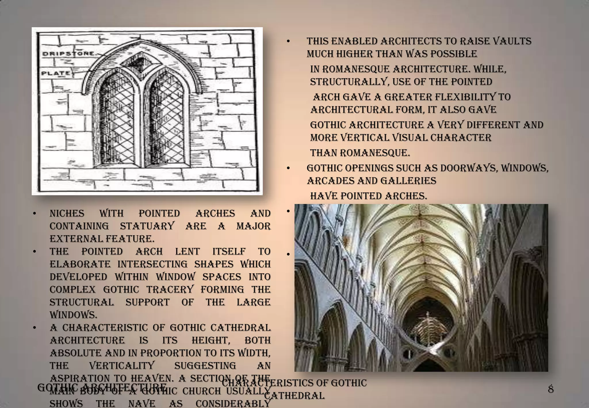 •

•

This enabled architects to raise vaults
much higher than was possible
in Romanesque architecture. While,
structurally, use of the pointed
arch gave a greater flexibility to
architectural form, it also gave
Gothic architecture a very different and
more vertical visual character
than Romanesque.
Gothic openings such as doorways, windows,
arcades and galleries
have pointed arches.
Gothic vaulting above spaces both large
and small is usually supported
by richly molded ribs.
Rows of pointed arches upon delicate
shafts form a typical wall
decoration known as blind arcading.

Niches with pointed arches and •
containing statuary are a major
external feature.
• The pointed arch lent itself to •
elaborate intersecting shapes which
developed within window spaces into
complex Gothic tracery forming the
structural support of the large
windows.
• A characteristic of Gothic cathedral
architecture is its height, both
absolute and in proportion to its width,
the
verticality
suggesting
an
aspiration to Heaven. A section of the
Gothic body of a Gothic church Characteristics of Gothic
main Architecture
usually
Cathedral
shows the nave as considerably
•

8

 