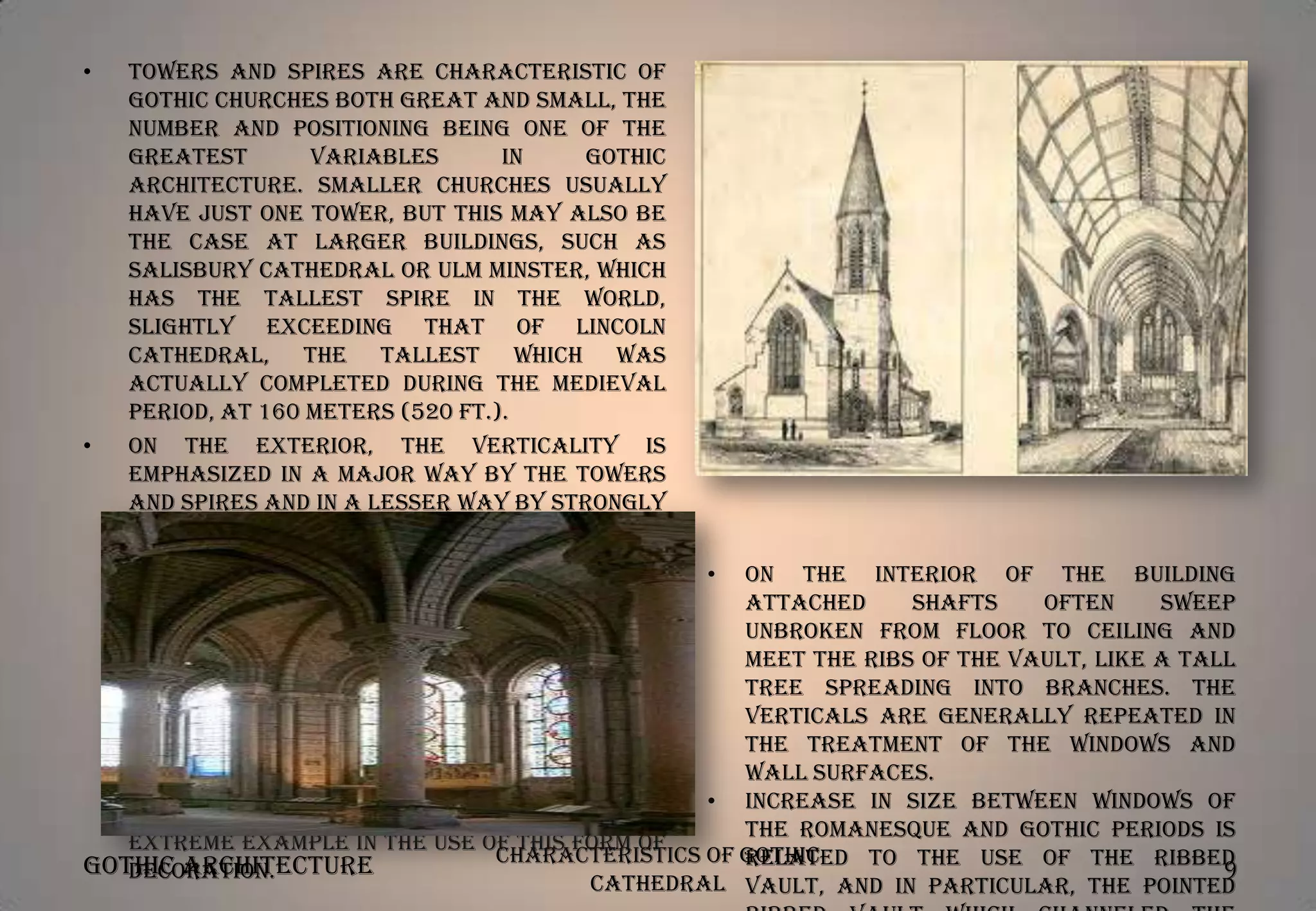 •

Towers and spires are characteristic of
Gothic churches both great and small, the
number and positioning being one of the
greatest
variables
in
Gothic
architecture. Smaller churches usually
have just one tower, but this may also be
the case at larger buildings, such as
Salisbury Cathedral or Ulm Minster, which
has the tallest spire in the world,
slightly exceeding that of Lincoln
Cathedral, the tallest which was
actually completed during the medieval
period, at 160 meters (520 ft.).
•
On the exterior, the verticality is
emphasized in a major way by the towers
and spires and in a lesser way by strongly
projecting
vertical
buttresses,
by
narrow half-columns called attached
• On the interior of the building
shafts which often pass through several
attached
shafts
often
sweep
storeys of the building, by long narrow
unbroken from floor to ceiling and
windows, vertical moldings around doors
meet the ribs of the vault, like a tall
and
figurative
sculpture
which
tree spreading into branches. The
emphasizes the vertical and is often
verticals are generally repeated in
attenuated. The roofline, gable ends,
the treatment of the windows and
buttresses and other parts of the
wall surfaces.
building are often terminated by small
• Increase in size between windows of
pinnacles, Milan Cathedral being an
the Romanesque and Gothic periods is
extreme example in the use of this form of
Characteristics of Gothic
related to the use of the ribbed
Gothic Architecture
9
decoration.
Cathedral vault, and in particular, the pointed

 