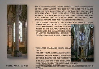 •

•

•

Gothic Architecture

•

The flying buttress is arched externally from the springing
of the vault across the roof of the aisle to a large
buttress pier projecting well beyond the line of the
external wall. These piers were often surmounted by a
pinnacle or statue, further adding to the downward weight,
and counteracting the outward thrust of the vault and
buttress arch as well as stress from wind loading.
The internal columns of the arcade with their attached
shafts, the ribs of the vault and the flying buttresses, with
their associated vertical buttresses jutting at rightangles to the building, created a stone skeleton. Between
these parts, the walls and the infill of the vaults could be
of lighter construction. Between the narrow buttresses,
the walls could be opened up into large windows.

The façade of a large church or cathedral, often referred
to as
the West Front, is generally designed to create a powerful
impression on the approaching worshipper, demonstrating
both the might of God and the might of the institution that
it represents. One of the best known and most typical of
such facades is that of Notre Dame de Paris.
Characteristics of Gothic
Thus, these are the architectural characteristics of 10
a
Cathedral
typical

 